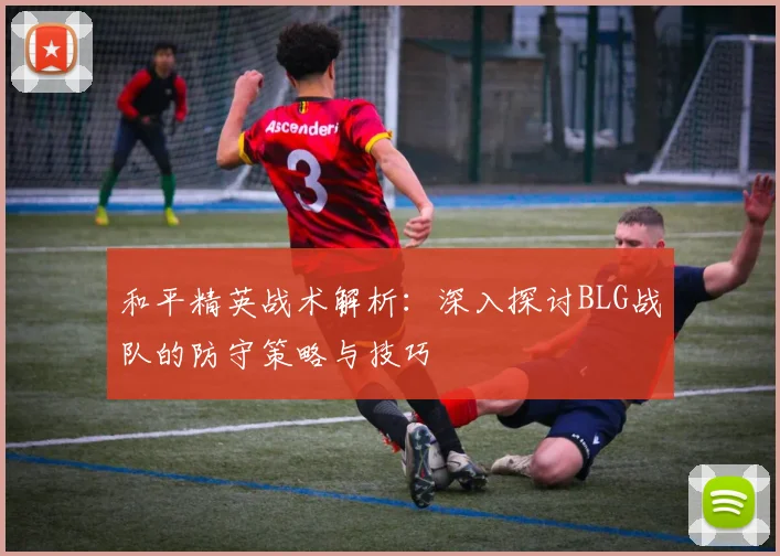 和平精英战术解析:深入探讨BLG战队的防守策略与技巧